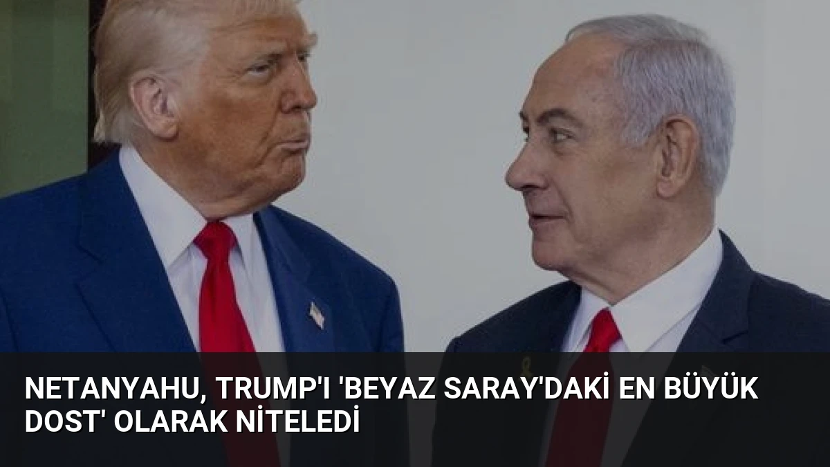 Netanyahu, Trump’ı ‘Beyaz Saray’daki En Büyük Dost’ Olarak Niteledi