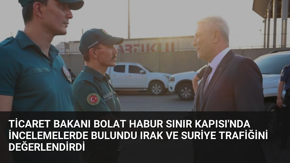 Ticaret Bakanı Bolat Habur Sınır Kapısı’nda İncelemelerde Bulundu Irak ve Suriye Trafiğini Değerlendirdi
