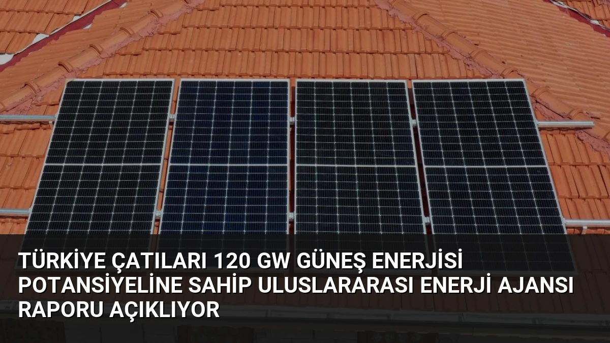 Türkiye Çatıları 120 GW Güneş Enerjisi Potansiyeline Sahip Uluslararası Enerji Ajansı Raporu Açıklıyor