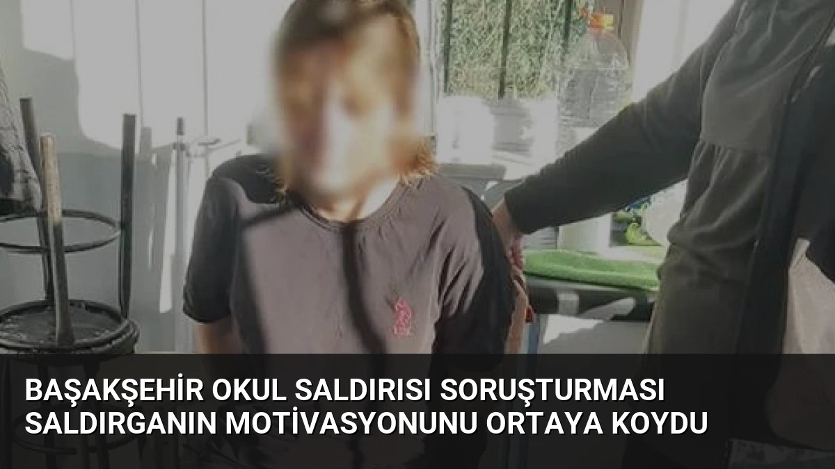 Başakşehir Okul Saldırısı Soruşturması Saldırganın Motivasyonunu Ortaya Koydu